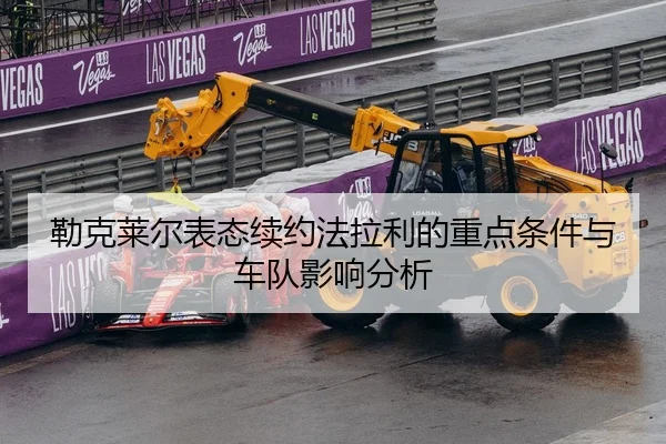 勒克莱尔表态续约法拉利的重点条件与车队影响分析（lejingt iyu）