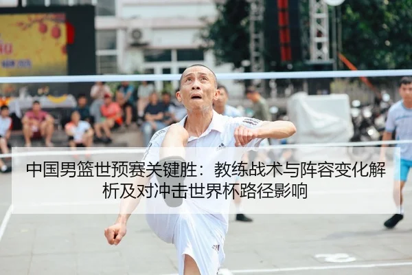 中国男篮世预赛关键胜：教练战术与阵容变化解析及对冲击世界杯路径影响（lejingt iyu）