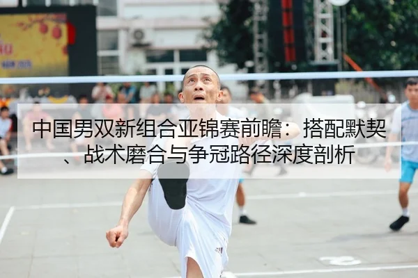 中国男双新组合亚锦赛前瞻：搭配默契、战术磨合与争冠路径深度剖析
